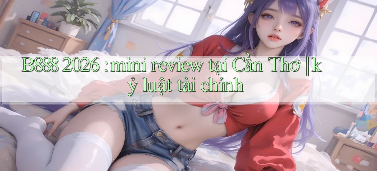 B888 2026 mini review tại Cần Thơ kỷ luật tài chính