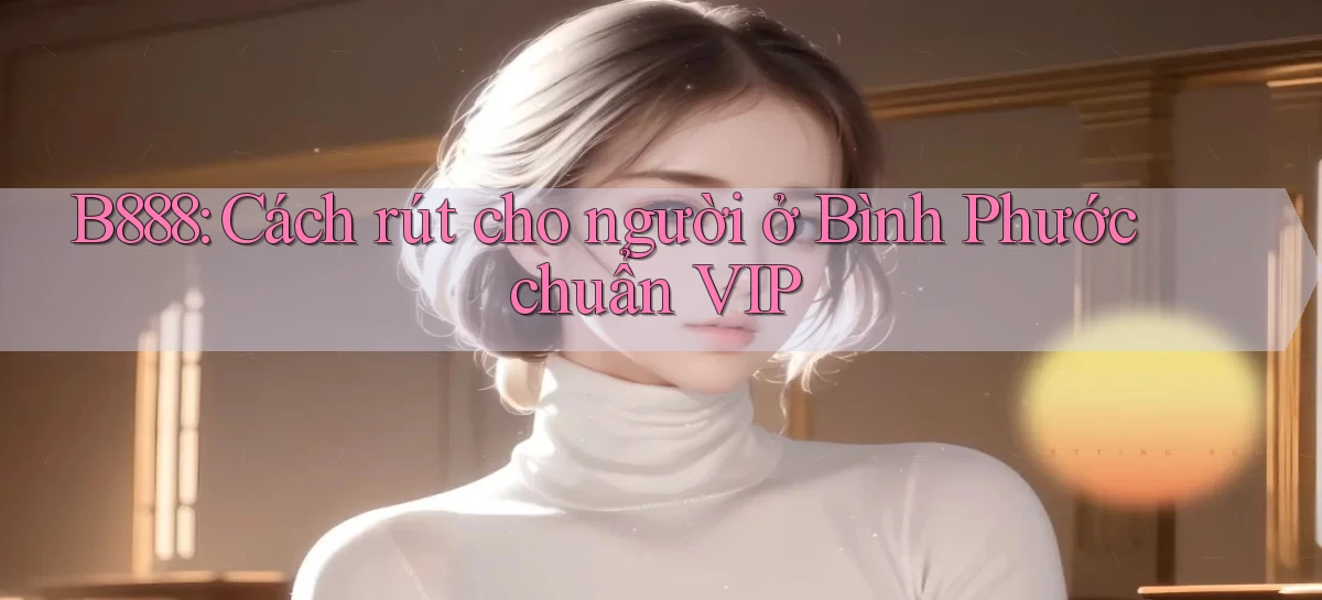 b888 cách rút cho người ở Bình Phước chuẩn vip