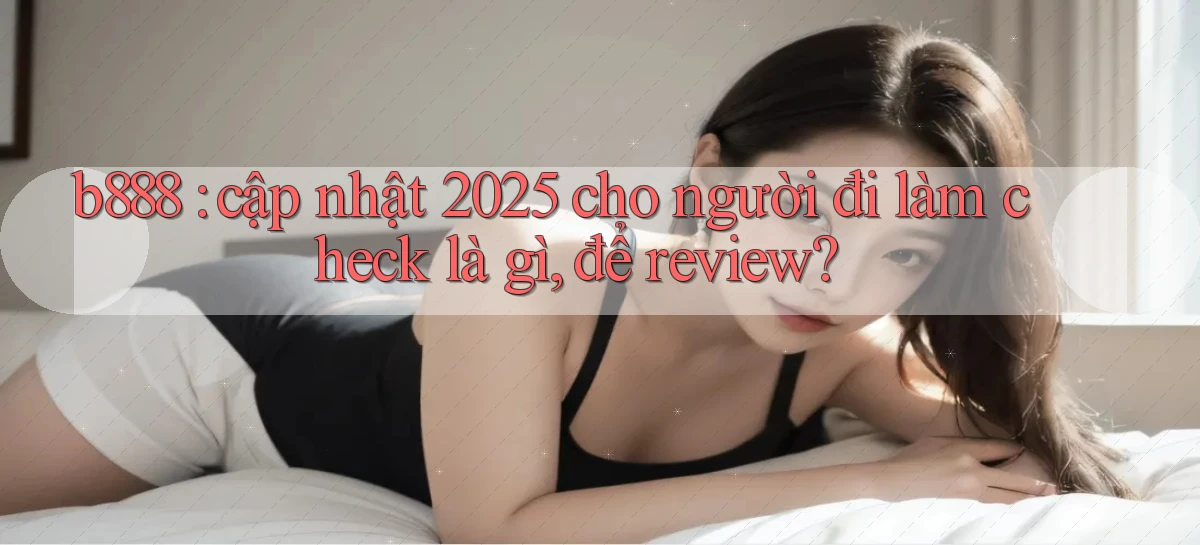 b888 cập nhật 2025 cho người đi làm check là gì, để review
