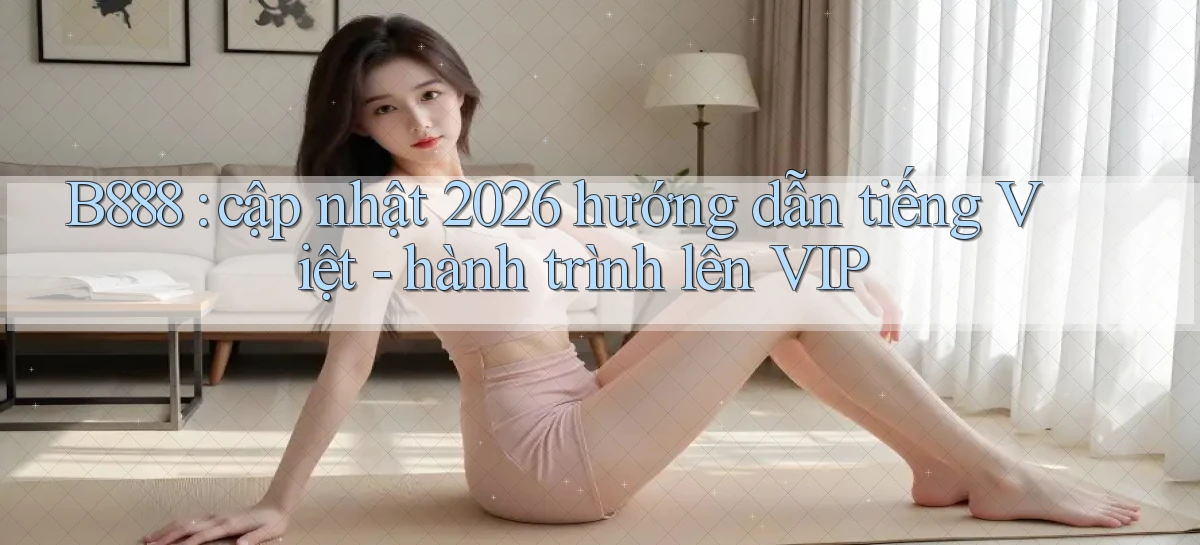B888 cập nhật 2026 hướng dẫn tiếng Việt   hành trình lên VIP