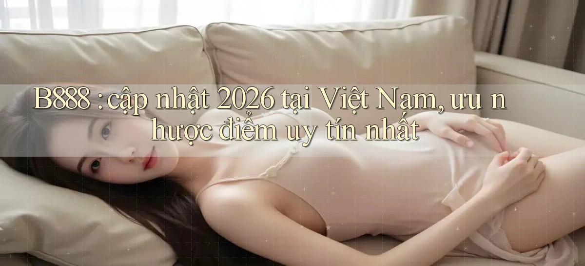 B888 cập nhật 2026 tại Việt Nam, ưu nhược điểm uy tín nhất