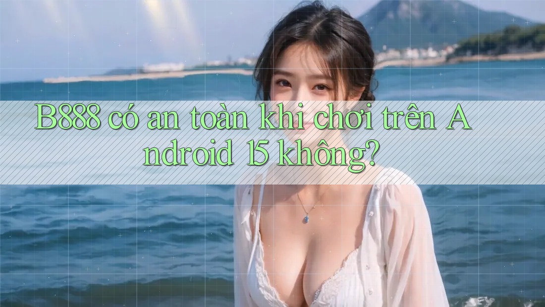B888 có an toàn khi chơi trên Android 15 không?