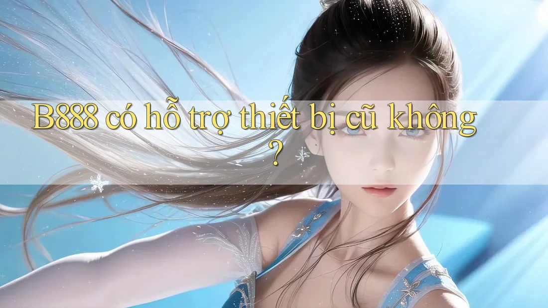B888 có hỗ trợ thiết bị cũ không?