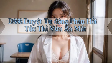 b888 duyệt tự động phản hồi tức thì vừa ra mắt