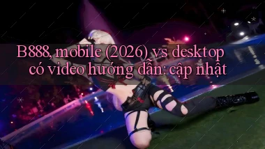 B888, mobile (2026) vs desktop có video hướng dẫn cập nhật