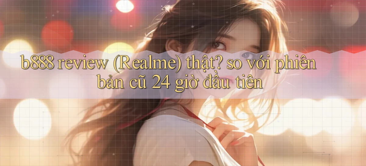 b888 review (Realme) thật so với phiên bản cũ 24 giờ đầu tiên