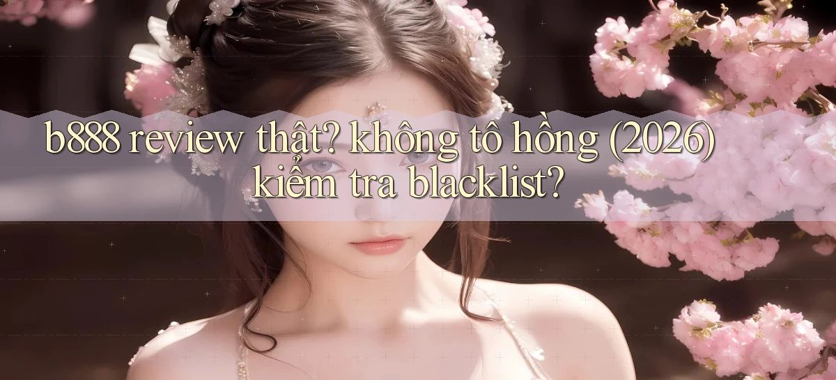 b888 review thật không tô hồng (2026) kiểm tra blacklist