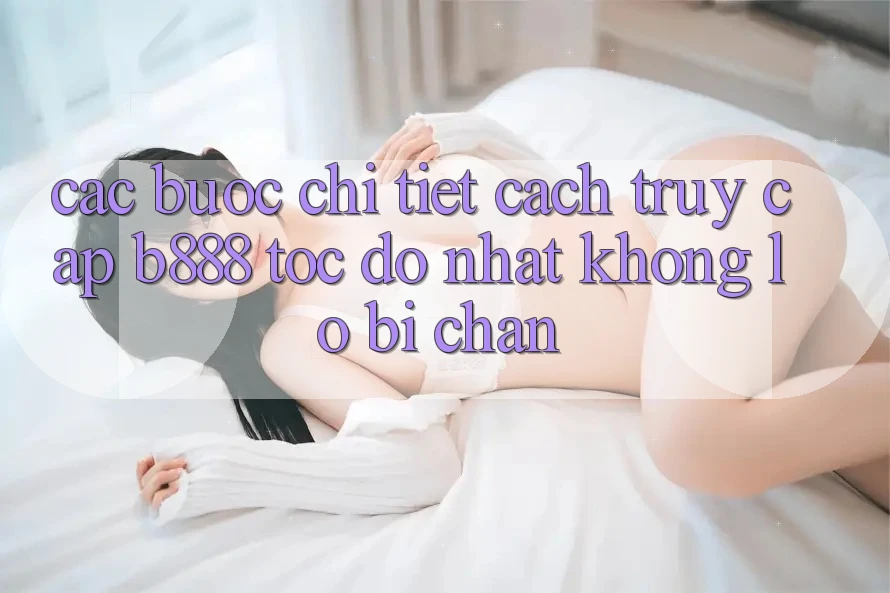 Các bước chi tiết cách truy cập b888 tốc độ nhất không lo bị chặn