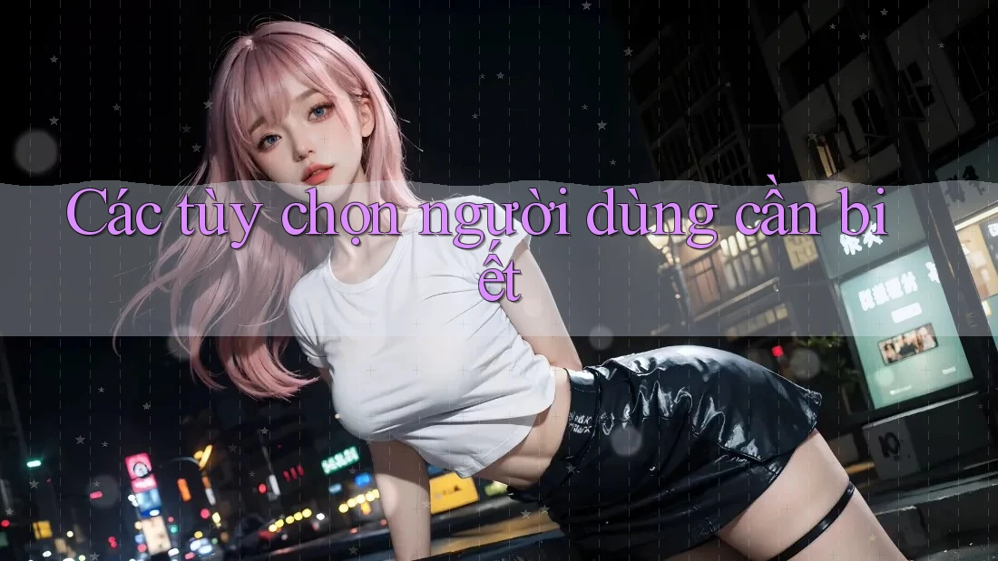 Các tùy chọn người dùng cần biết