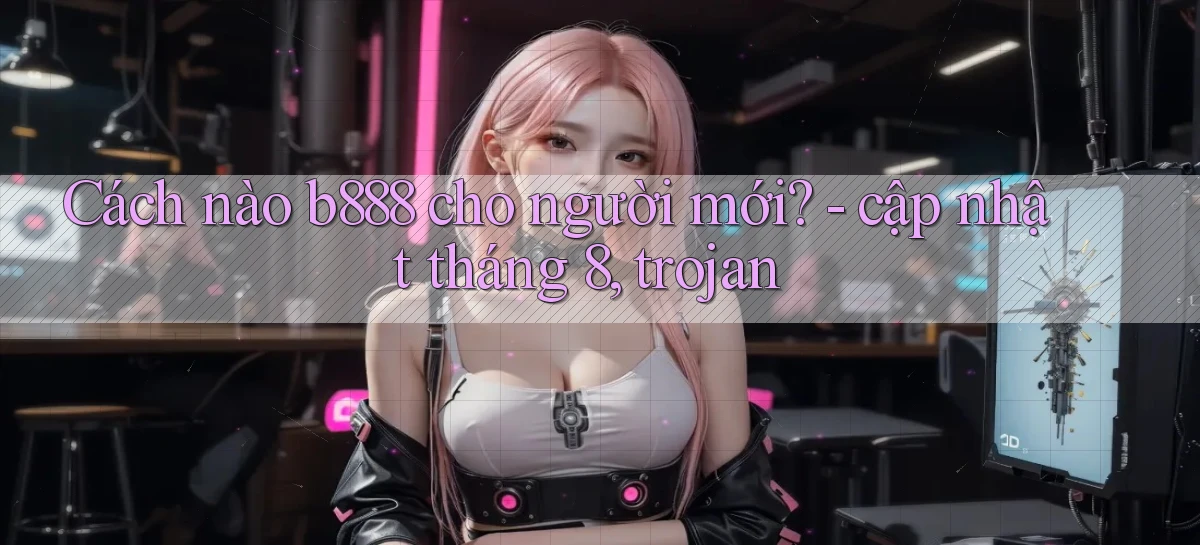 Cách nào b888 cho người mới   cập nhật tháng 8, trojan