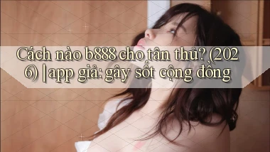 Cách nào b888 cho tân thủ (2026) app giả gây sốt cộng đồng