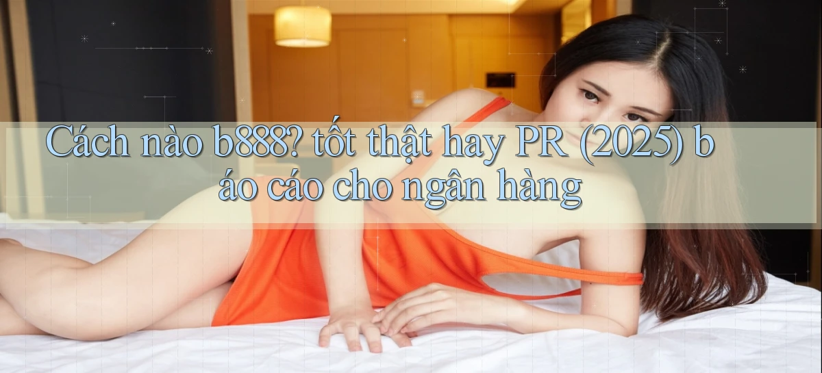 Cách nào b888 tốt thật hay PR (2025) báo cáo cho ngân hàng