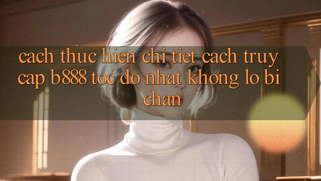 Cách thực hiện chi tiết cách truy cập b888 tốc độ nhất không lo bị chặn