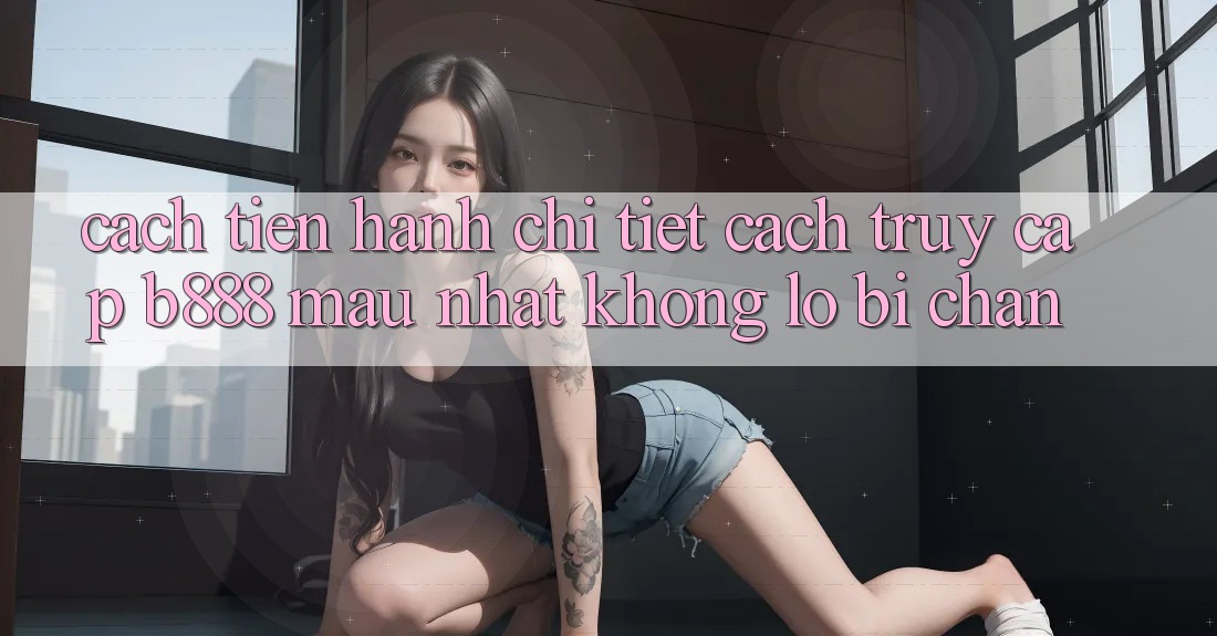 Cách tiến hành chi tiết cách truy cập b888 mau nhất không lo bị chặn Cách tiến hành chi tiết cách truy cập b888 mau nhất không lo bị chặn