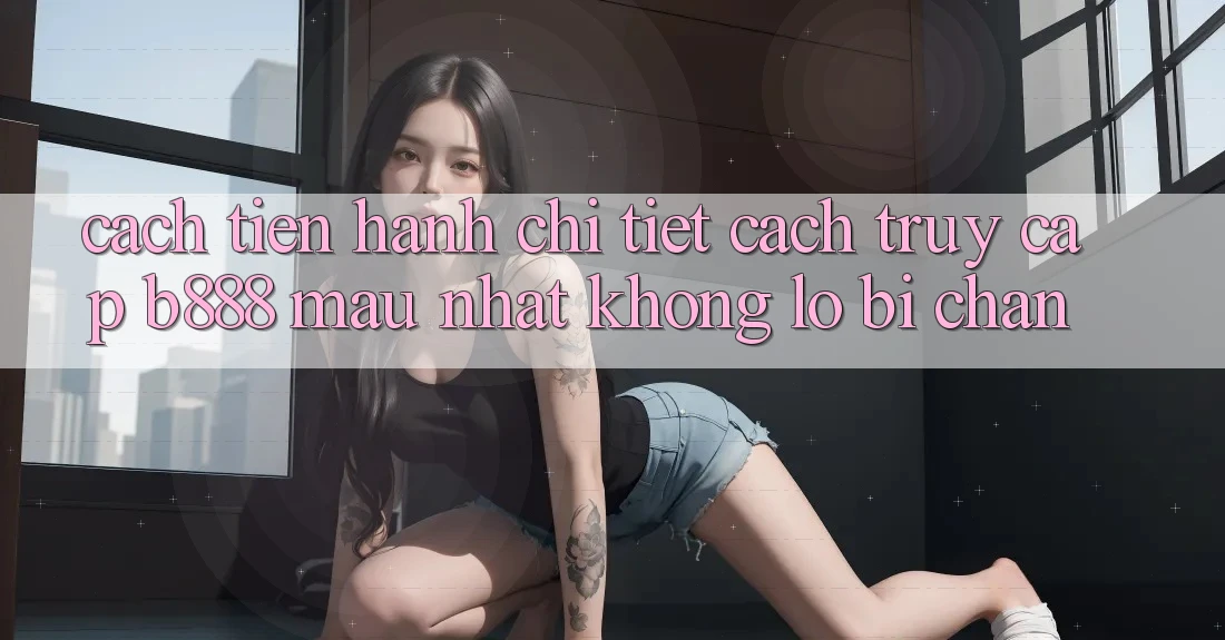 Cách tiến hành chi tiết cách truy cập b888 mau nhất không lo bị chặn
