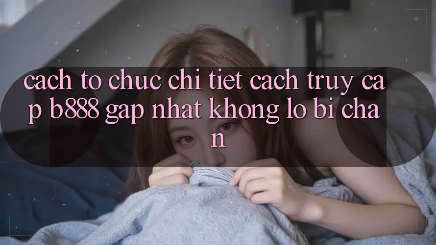 Cách tổ chức chi tiết cách truy cập b888 gấp nhất không lo bị chặn Cách tổ chức chi tiết cách truy cập b888 gấp nhất không lo bị chặn