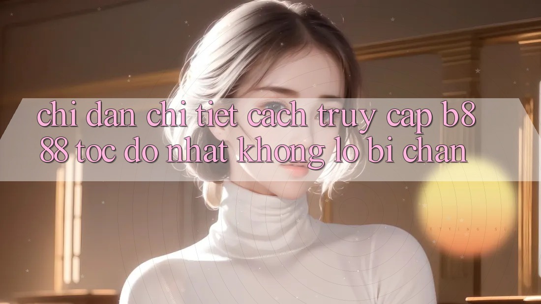 Chỉ dẫn chi tiết cách truy cập b888 tốc độ nhất không lo bị chặn