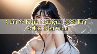 chia sẻ kinh nghiệm b888 thao tác đơn giản