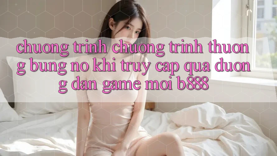 Chương trình chương trình thưởng bùng nổ khi truy cập qua Đường dẫn Game Mới b888