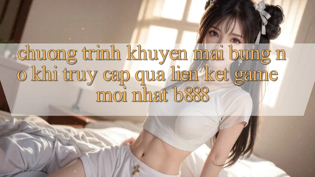 Chương trình khuyến mãi bùng nổ khi truy cập qua Liên kết Game Mới nhất b888