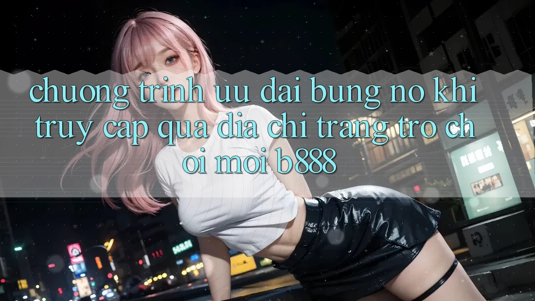Chương trình ưu đãi bùng nổ khi truy cập qua Địa chỉ trang Trò chơi Mới b888 Chương trình ưu đãi bùng nổ khi truy cập qua Địa chỉ trang Trò chơi Mới b888
