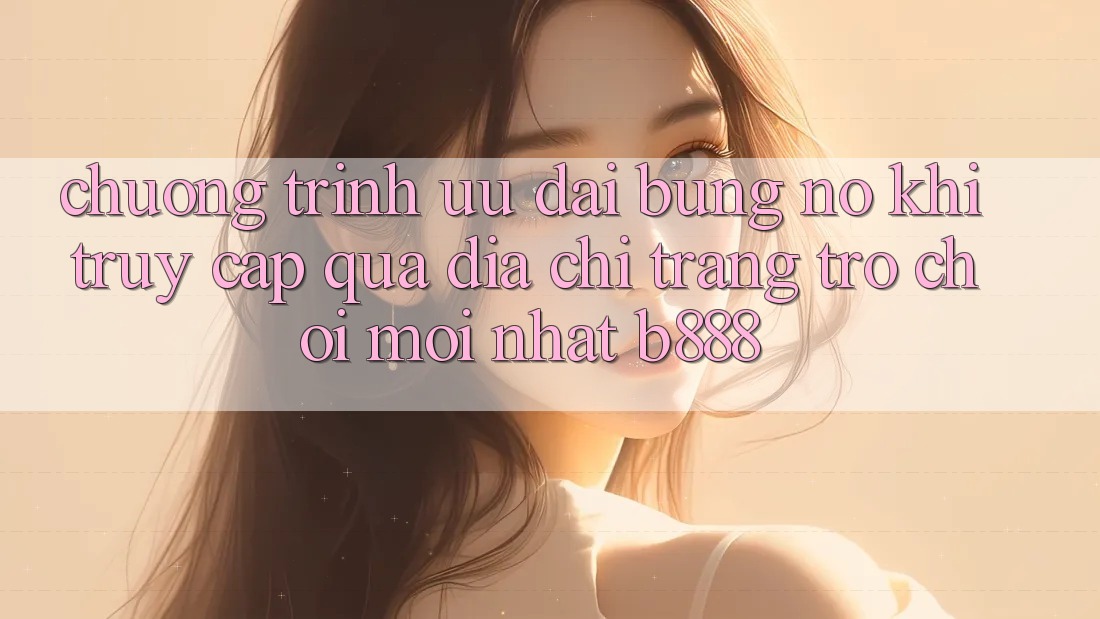 Chương trình ưu đãi bùng nổ khi truy cập qua Địa chỉ trang Trò chơi Mới nhất b888