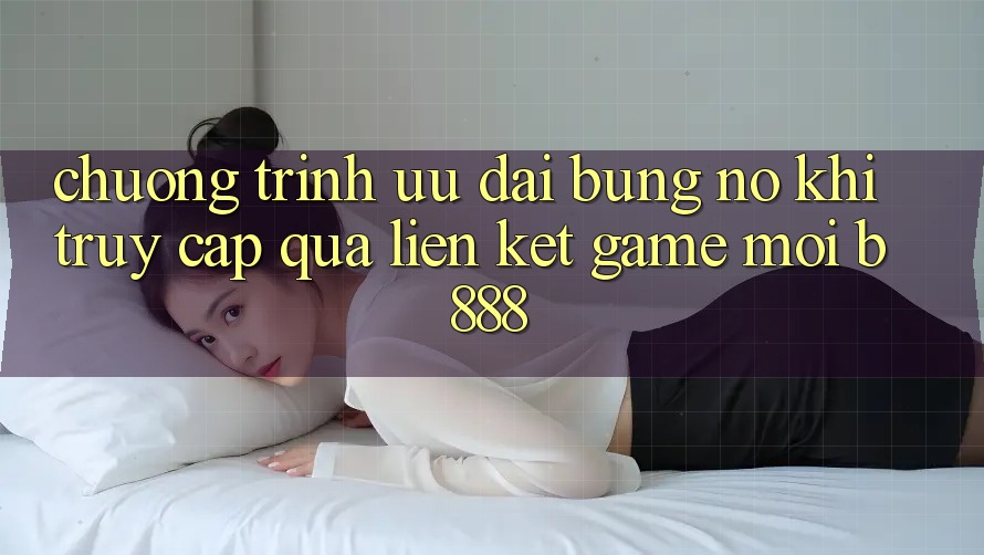 Chương trình ưu đãi bùng nổ khi truy cập qua Liên kết Game Mới b888