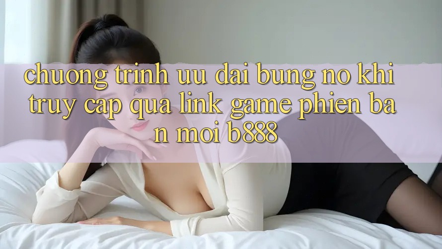 Chương trình ưu đãi bùng nổ khi truy cập qua Link Game Phiên bản mới b888 Chương trình ưu đãi bùng nổ khi truy cập qua Link Game Phiên bản mới b888
