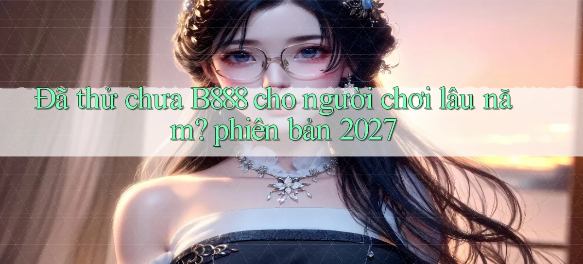 Đã thử chưa B888 cho người chơi lâu năm phiên bản 2027