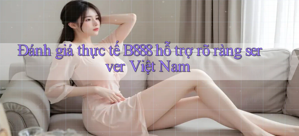 đánh giá thực tế b888 hỗ trợ rõ ràng server việt nam