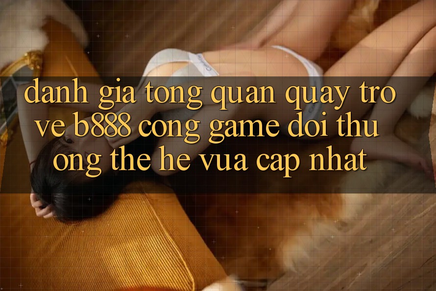 Đánh giá tổng quan quay trở về b888 – Cổng game đổi thưởng thế hệ vừa cập nhật