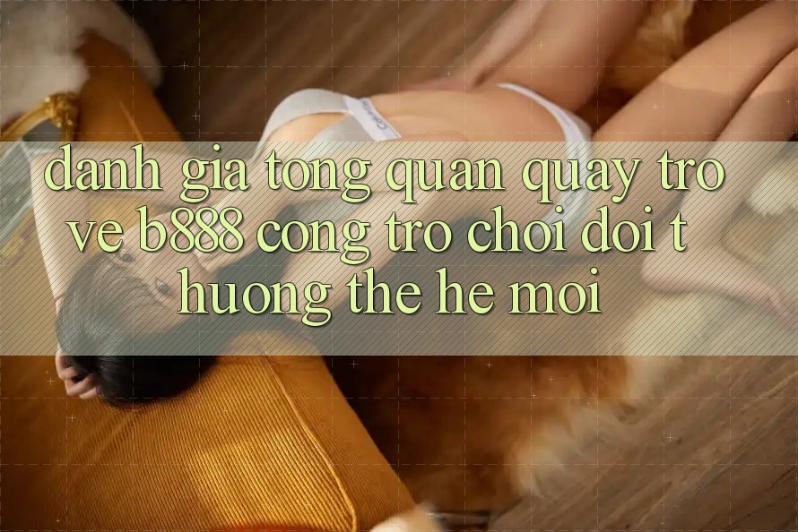 Đánh giá tổng quan quay trở về b888 – Cổng trò chơi đổi thưởng thế hệ mới