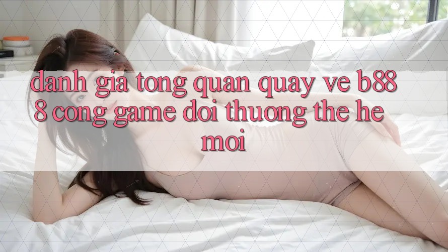 Đánh giá tổng quan quay về b888 – Cổng game đổi thưởng thế hệ mới