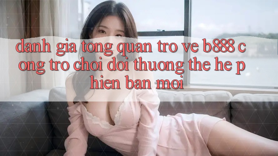 Đánh giá tổng quan trở về b888 – Cổng trò chơi đổi thưởng thế hệ phiên bản mới