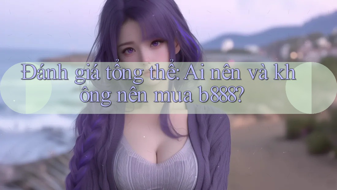 Đánh giá tổng thể: Ai nên và không nên mua b888?