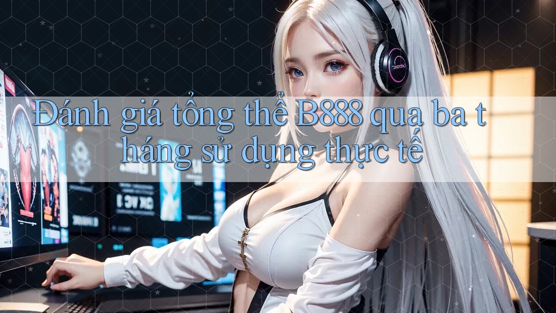 Đánh giá tổng thể B888 qua ba tháng sử dụng thực tế