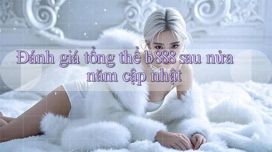 Đánh giá tổng thể b888 sau nửa năm cập nhật