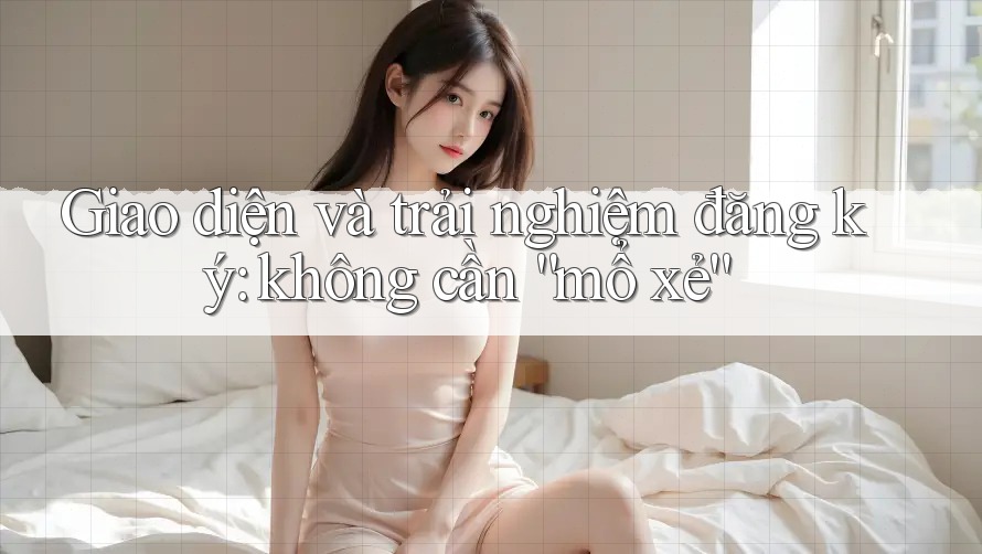 Giao diện và trải nghiệm đăng ký: không cần “mổ xẻ” Giao diện và trải nghiệm đăng ký: không cần “mổ xẻ”