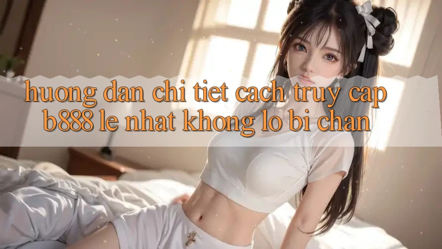 Hướng dẫn chi tiết cách truy cập b888 lẹ nhất không lo bị chặn