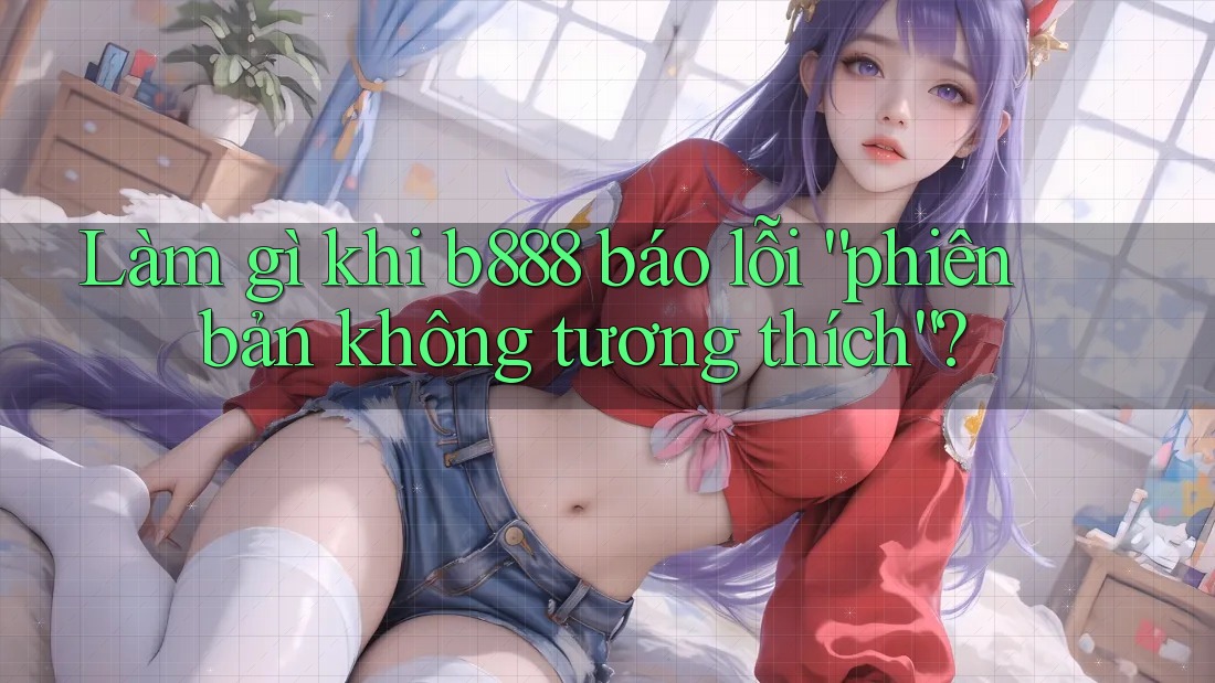 Làm gì khi b888 báo lỗi “phiên bản không tương thích”? Làm gì khi b888 báo lỗi “phiên bản không tương thích”?
