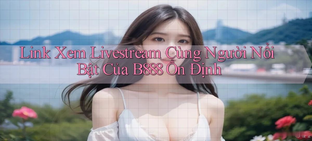 link xem livestream cùng người nổi bật của b888 ổn định