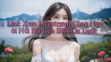 link xem livestream cùng người nổi bật của b888 ổn định