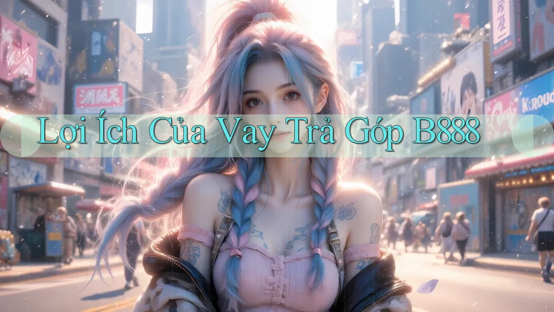 Lợi Ích Của Vay Trả Góp B888 Lợi Ích Của Vay Trả Góp B888