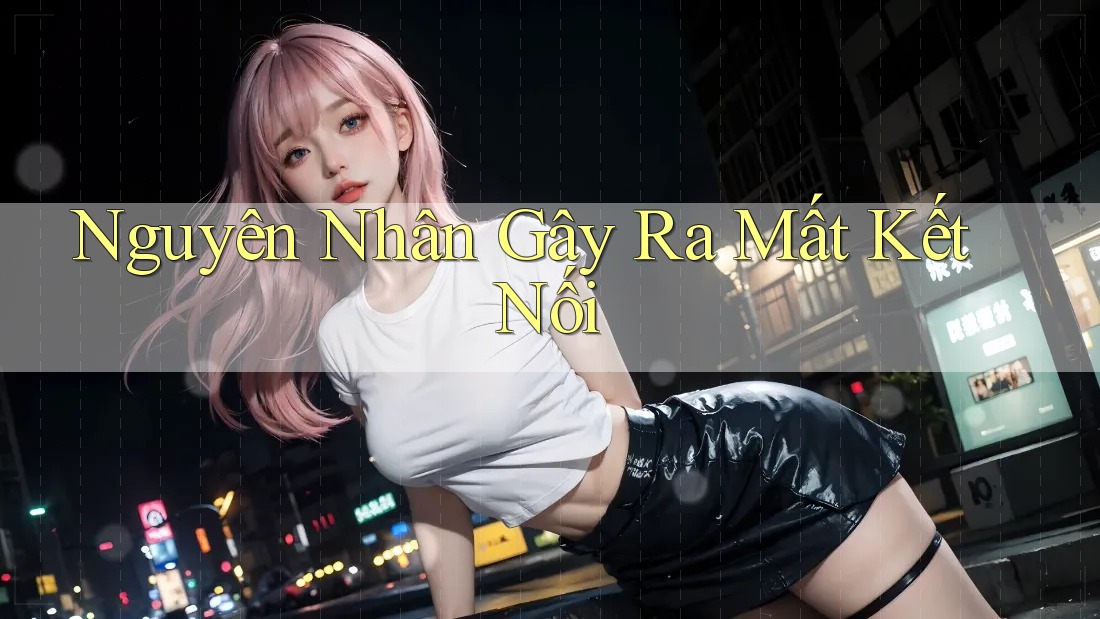 Nguyên Nhân Gây Ra Mất Kết Nối