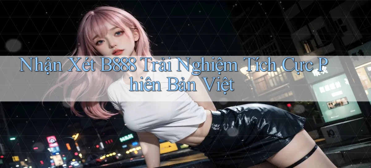 nhận xét b888 trải nghiệm tích cực phiên bản việt