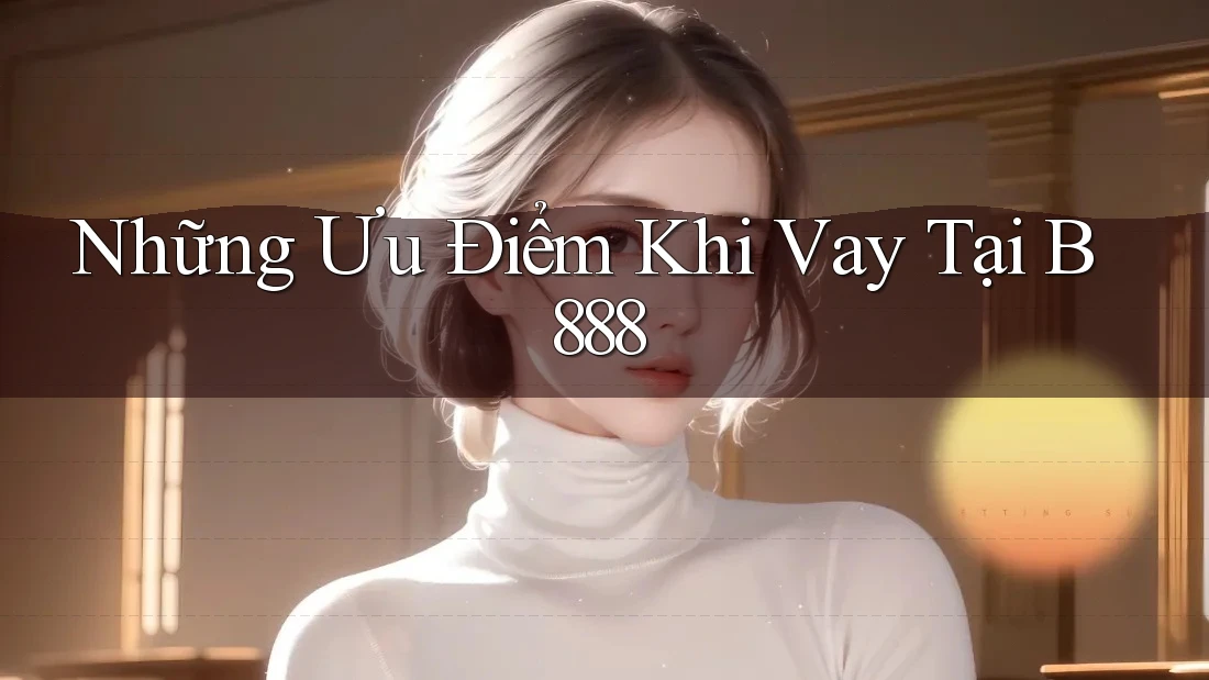 Những Ưu Điểm Khi Vay Tại B888