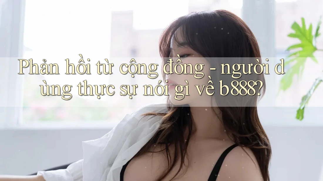 Phản hồi từ cộng đồng - người dùng thực sự nói gì về b888? Phản hồi từ cộng đồng - người dùng thực sự nói gì về b888?