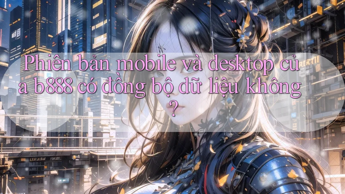 Phiên bản mobile và desktop của b888 có đồng bộ dữ liệu không?
