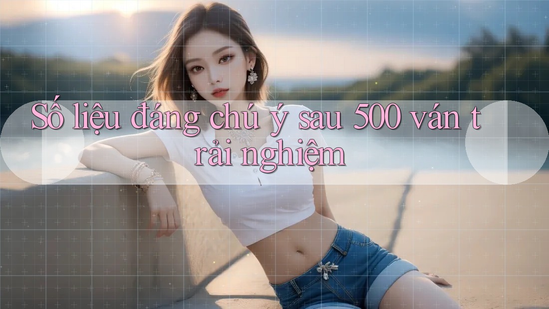 Số liệu đáng chú ý sau 500 ván trải nghiệm Số liệu đáng chú ý sau 500 ván trải nghiệm