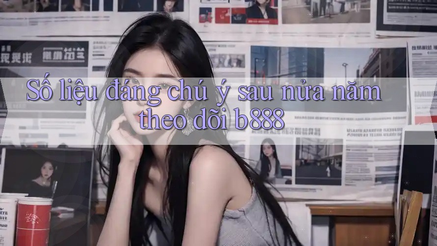 Số liệu đáng chú ý sau nửa năm theo dõi b888 Số liệu đáng chú ý sau nửa năm theo dõi b888